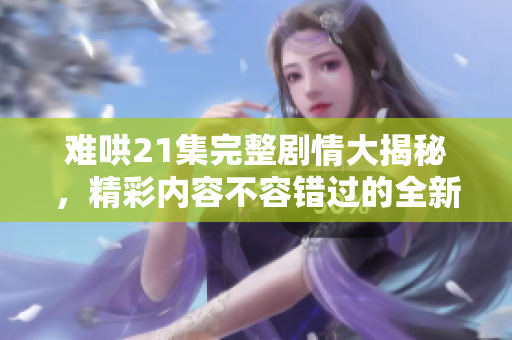 难哄21集完整剧情大揭秘，精彩内容不容错过的全新体验