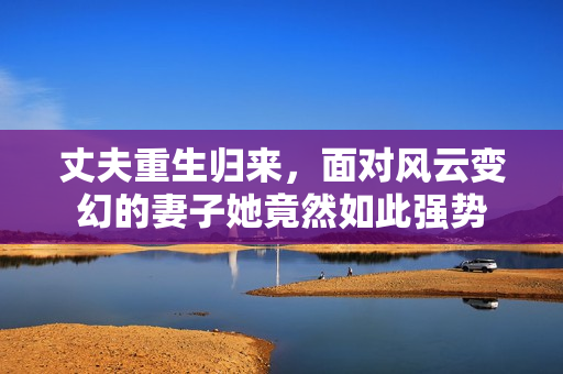 丈夫重生归来，面对风云变幻的妻子她竟然如此强势