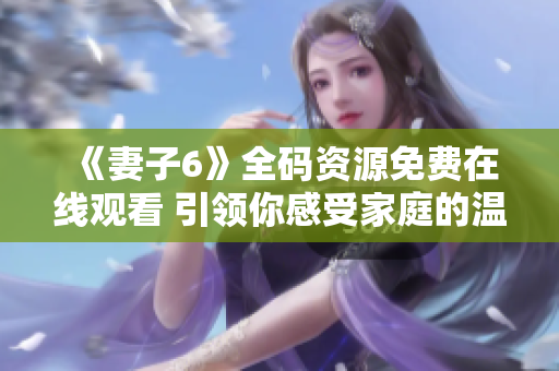 《妻子6》全码资源免费在线观看 引领你感受家庭的温情与冲突