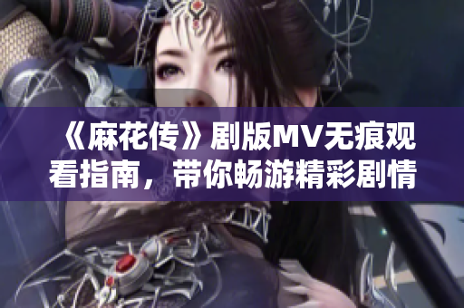 《麻花传》剧版MV无痕观看指南，带你畅游精彩剧情瞬间