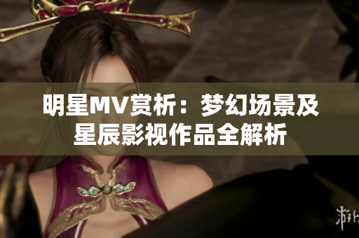 明星MV赏析：梦幻场景及星辰影视作品全解析