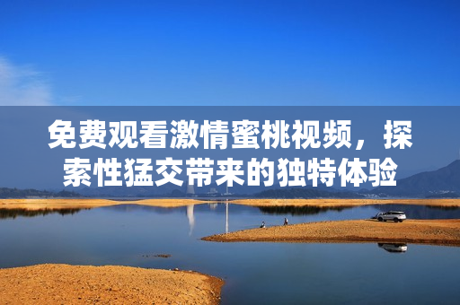 免费观看激情蜜桃视频，探索性猛交带来的独特体验