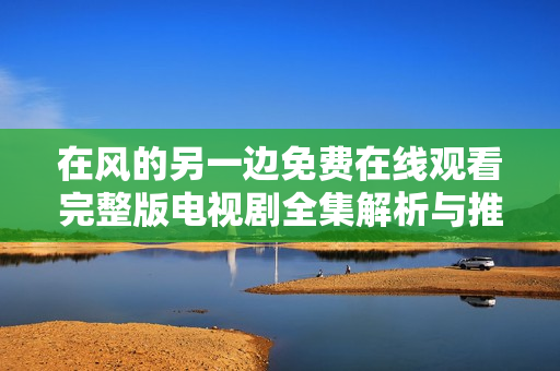 在风的另一边免费在线观看完整版电视剧全集解析与推荐