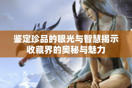 鉴定珍品的眼光与智慧揭示收藏界的奥秘与魅力