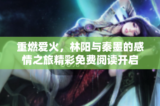 重燃爱火，林阳与秦墨的感情之旅精彩免费阅读开启