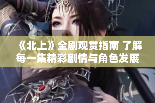 《北上》全剧观赏指南 了解每一集精彩剧情与角色发展