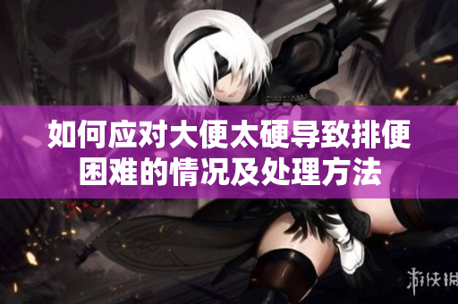 如何应对大便太硬导致排便困难的情况及处理方法