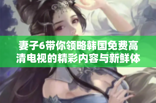 妻子6带你领略韩国免费高清电视的精彩内容与新鲜体验