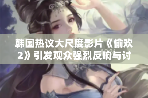 韩国热议大尺度影片《偷欢2》引发观众强烈反响与讨论