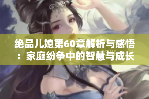 绝品儿媳第60章解析与感悟：家庭纷争中的智慧与成长
