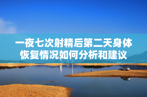 一夜七次射精后第二天身体恢复情况如何分析和建议
