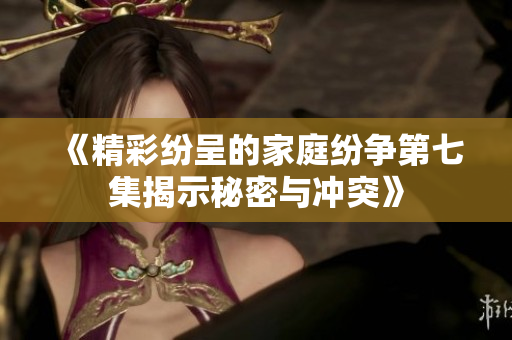 《精彩纷呈的家庭纷争第七集揭示秘密与冲突》