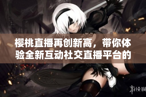 樱桃直播再创新高，带你体验全新互动社交直播平台的魅力