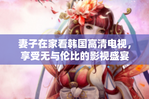 妻子在家看韩国高清电视，享受无与伦比的影视盛宴