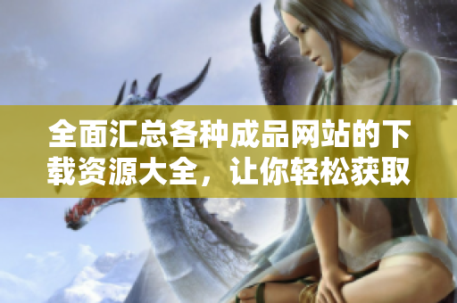 全面汇总各种成品网站的下载资源大全，让你轻松获取精彩内容