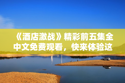 《酒店激战》精彩前五集全中文免费观看，快来体验这场热血对决！
