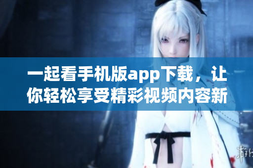 一起看手机版app下载，让你轻松享受精彩视频内容新体验
