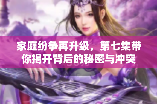 家庭纷争再升级，第七集带你揭开背后的秘密与冲突