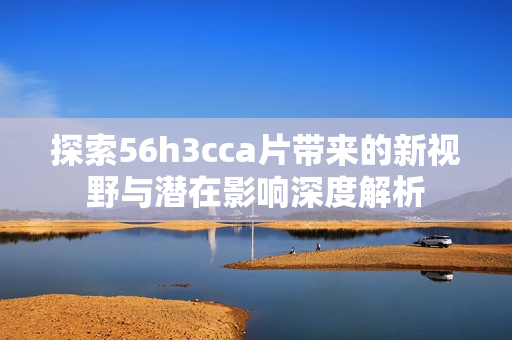 探索56h3cca片带来的新视野与潜在影响深度解析
