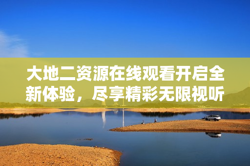 大地二资源在线观看开启全新体验，尽享精彩无限视听盛宴