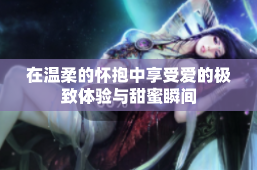 在温柔的怀抱中享受爱的极致体验与甜蜜瞬间