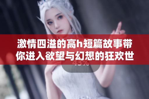 激情四溢的高h短篇故事带你进入欲望与幻想的狂欢世界