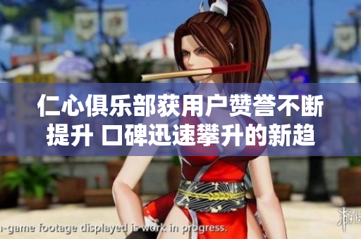 仁心俱乐部获用户赞誉不断提升 口碑迅速攀升的新趋势