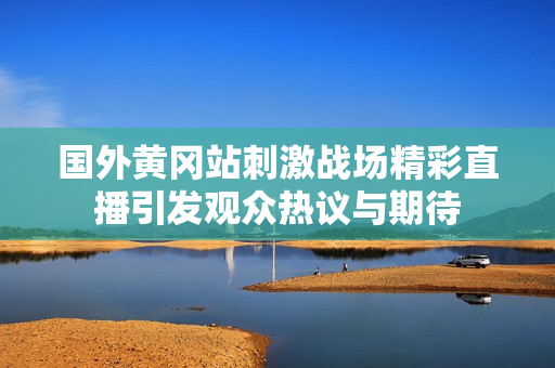 国外黄冈站刺激战场精彩直播引发观众热议与期待