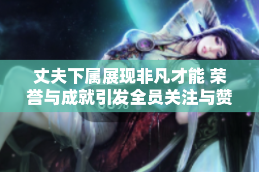丈夫下属展现非凡才能 荣誉与成就引发全员关注与赞赏