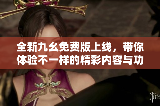 全新九幺免费版上线，带你体验不一样的精彩内容与功能