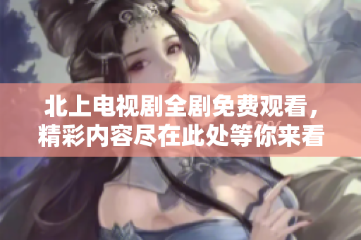 北上电视剧全剧免费观看，精彩内容尽在此处等你来看