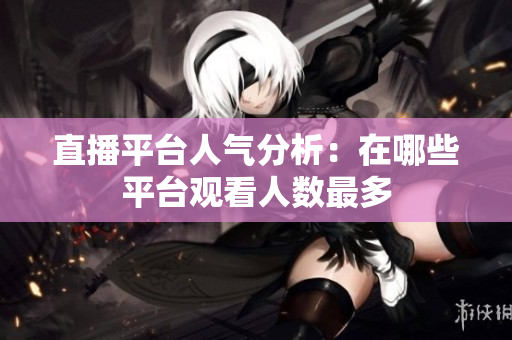 直播平台人气分析：在哪些平台观看人数最多