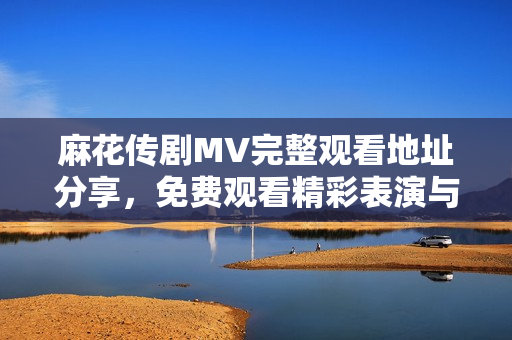 麻花传剧MV完整观看地址分享，免费观看精彩表演与剧情内幕