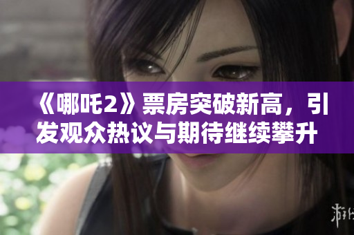《哪吒2》票房突破新高，引发观众热议与期待继续攀升