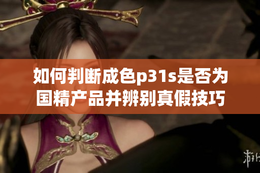 如何判断成色p31s是否为国精产品并辨别真假技巧
