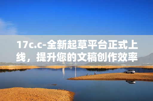 17c.c-全新起草平台正式上线，提升您的文稿创作效率与质量