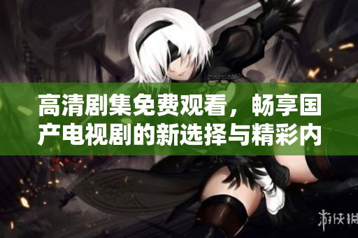 高清剧集免费观看，畅享国产电视剧的新选择与精彩内容