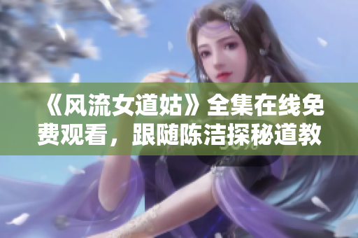 《风流女道姑》全集在线免费观看，跟随陈洁探秘道教传奇人生