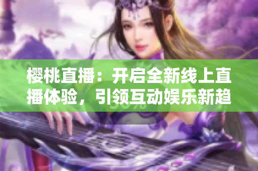 樱桃直播：开启全新线上直播体验，引领互动娱乐新趋势