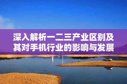 深入解析一二三产业区别及其对手机行业的影响与发展趋势