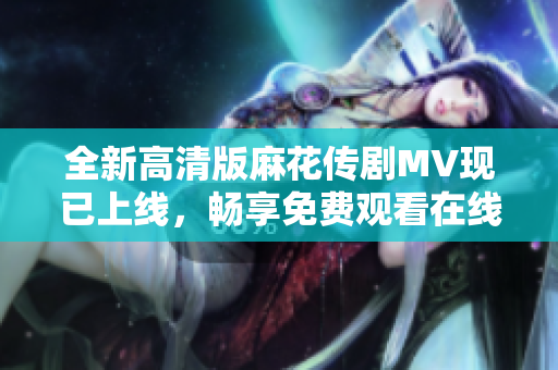 全新高清版麻花传剧MV现已上线，畅享免费观看在线观看体验