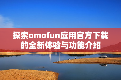 探索omofun应用官方下载的全新体验与功能介绍