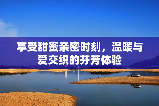 享受甜蜜亲密时刻，温暖与爱交织的芬芳体验