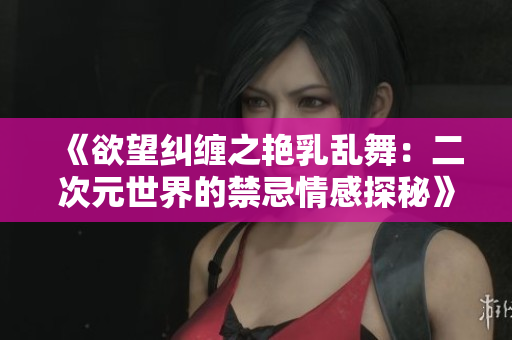《欲望纠缠之艳乳乱舞：二次元世界的禁忌情感探秘》