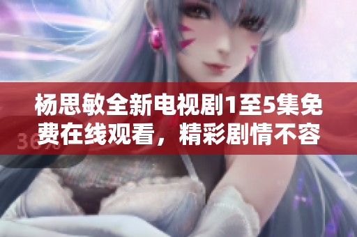 杨思敏全新电视剧1至5集免费在线观看，精彩剧情不容错过