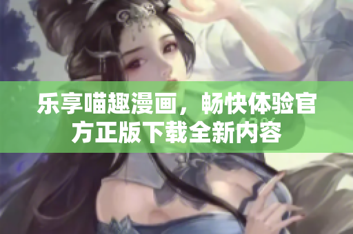 乐享喵趣漫画，畅快体验官方正版下载全新内容