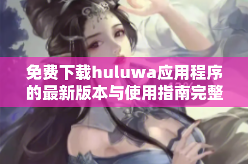 免费下载huluwa应用程序的最新版本与使用指南完整版