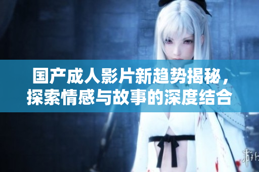 国产成人影片新趋势揭秘，探索情感与故事的深度结合之路