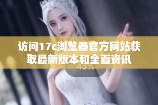 访问17c浏览器官方网站获取最新版本和全面资讯