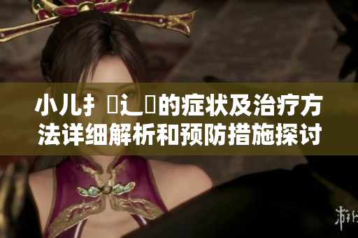 小儿扌喿辶畐的症状及治疗方法详细解析和预防措施探讨